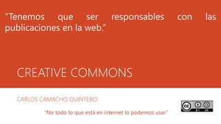 CREATIVE COMMONS
CARLOS CAMACHO QUINTERO
“Tenemos que ser responsables con las
publicaciones en la web.”
“No todo lo que está en internet lo podemos usar.”
 