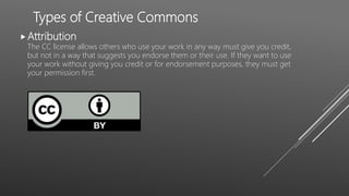 Types of Creative Commons
Attribution
The CC license allows others who use your work in any way must give you credit,
but not in a way that suggests you endorse them or their use. If they want to use
your work without giving you credit or for endorsement purposes, they must get
your permission first.
 