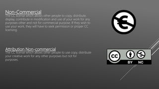 Non-Commercial
The CC license which allows other people to copy, distribute,
display, contribute in modification and use of your work for any
purposes other and not for commercial purpose. If they wish to
use your work, they will have to seek permission or proper CC
licensing.
Attribution Non-commercial
The CC license which allows other people to use copy, distribute
your creative work for any other purposes but not for
purposes.
 
