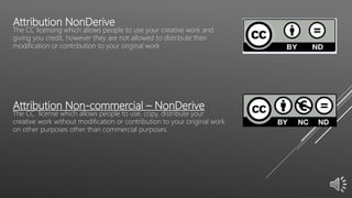 Attribution NonDerive
The CC licensing which allows people to use your creative work and
giving you credit, however they are not allowed to distribute their
modification or contribution to your original work
Attribution Non-commercial – NonDerive
The CC license which allows people to use, copy, distribute your
creative work without modification or contribution to your original work
on other purposes other than commercial purposes.
 
