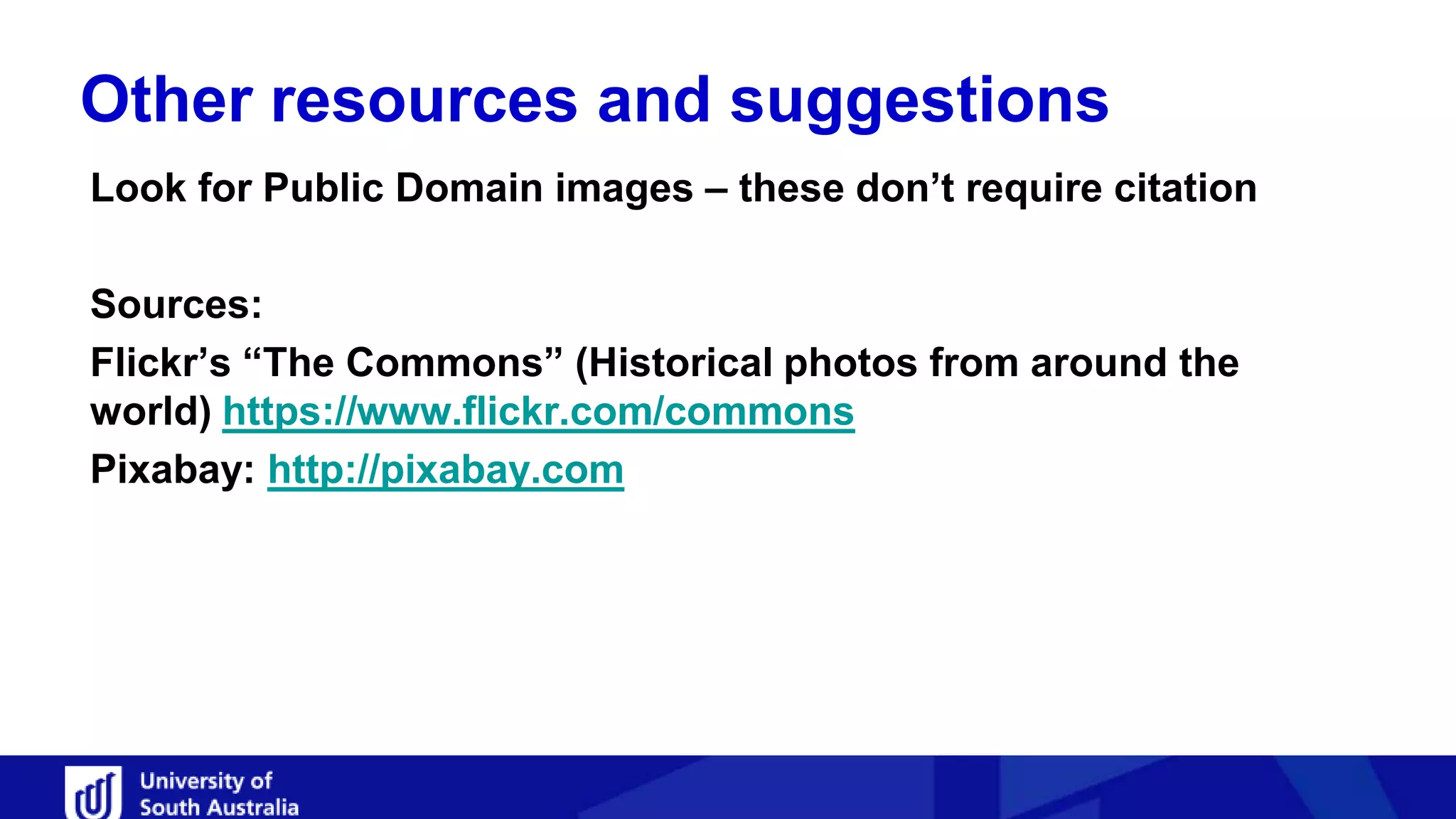 Other resources and suggestions
Look for Public Domain images – these don’t require citation
Sources:
Flickr’s “The Commons” (Historical photos from around the
world) https://www.flickr.com/commons
Pixabay: http://pixabay.com
 