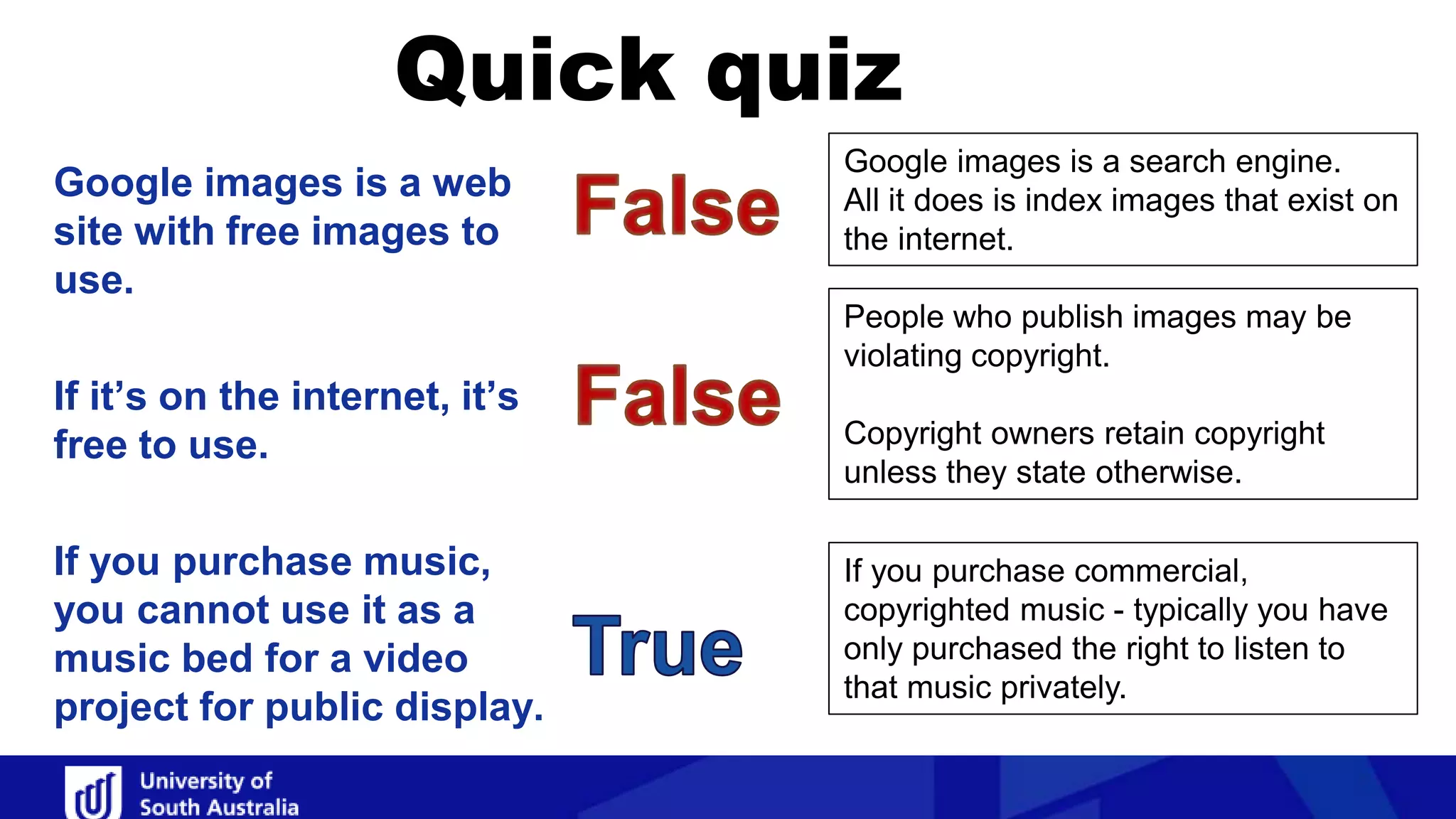 Quick quiz
Google images is a search engine.
All it does is index images that exist on
the internet.
People who publish images may be
violating copyright.
Copyright owners retain copyright
unless they state otherwise.
If you purchase commercial,
copyrighted music - typically you have
only purchased the right to listen to
that music privately.
Google images is a web
site with free images to
use.
If it’s on the internet, it’s
free to use.
If you purchase music,
you cannot use it as a
music bed for a video
project for public display.
 