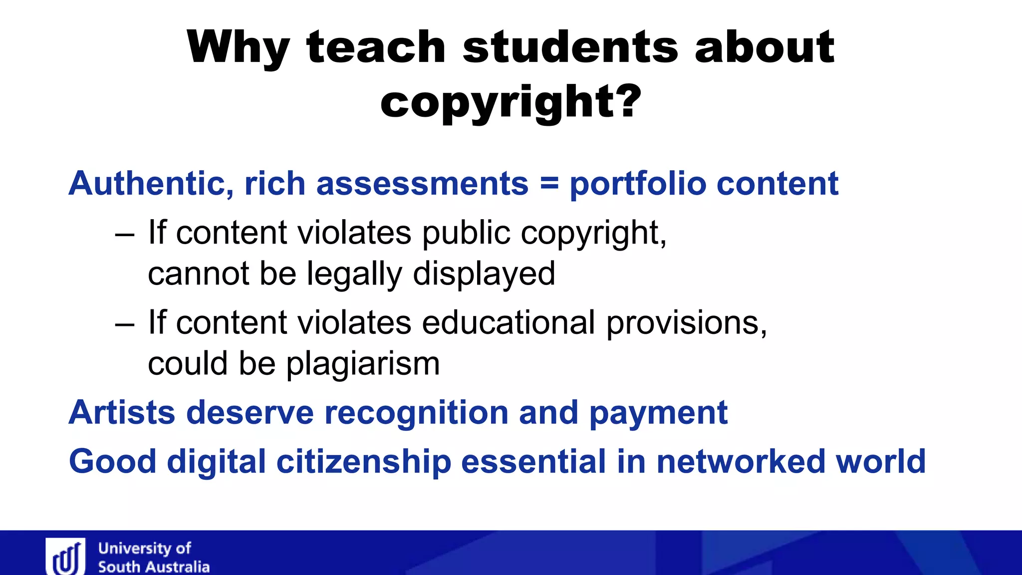Authentic, rich assessments = portfolio content
– If content violates public copyright,
cannot be legally displayed
– If content violates educational provisions,
could be plagiarism
Artists deserve recognition and payment
Good digital citizenship essential in networked world
Why teach students about
copyright?
 