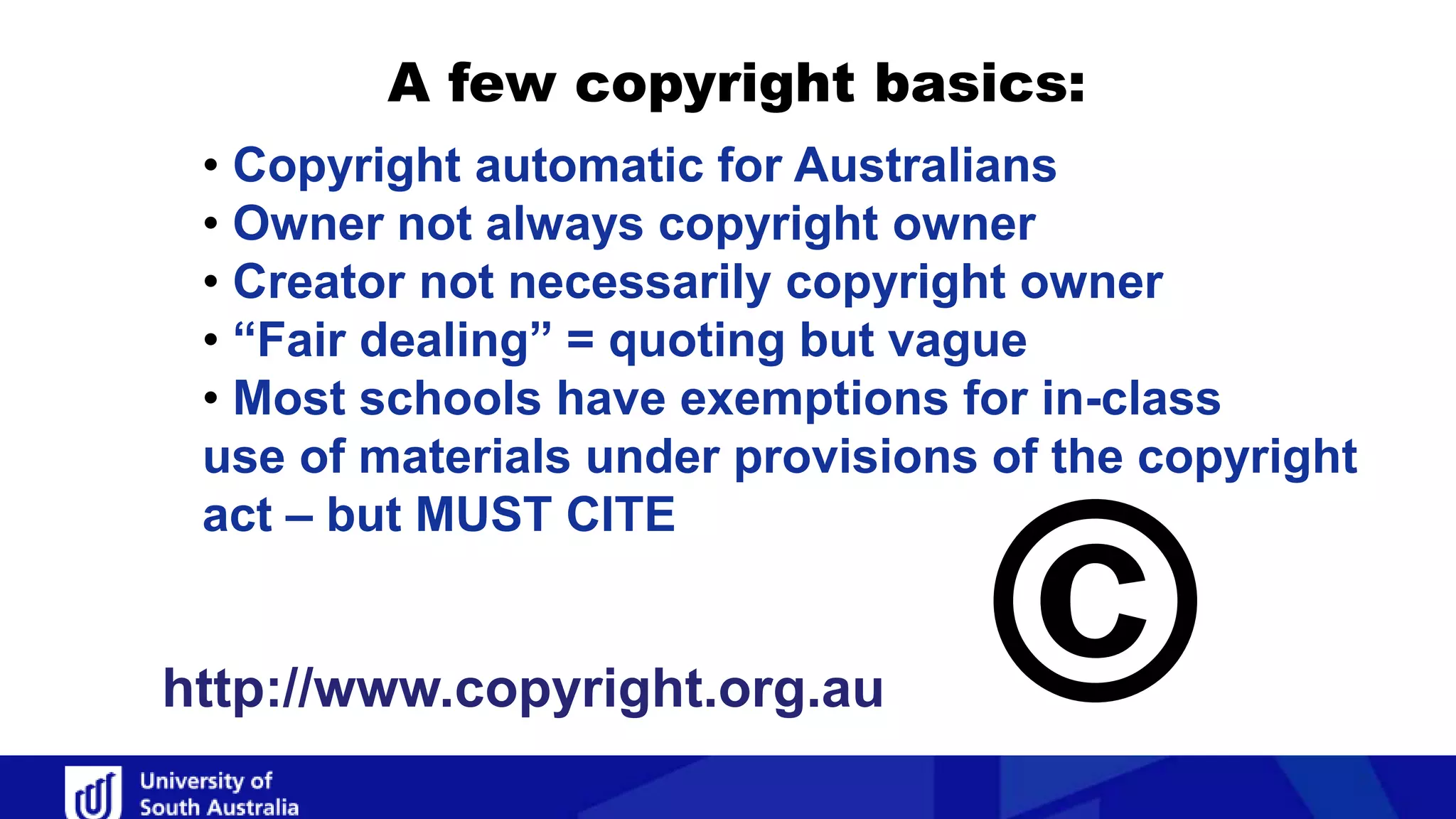 A few copyright basics:
• Copyright automatic for Australians
• Owner not always copyright owner
• Creator not necessarily copyright owner
• “Fair dealing” = quoting but vague
• Most schools have exemptions for in-class
use of materials under provisions of the copyright
act – but MUST CITE
©http://www.copyright.org.au
 