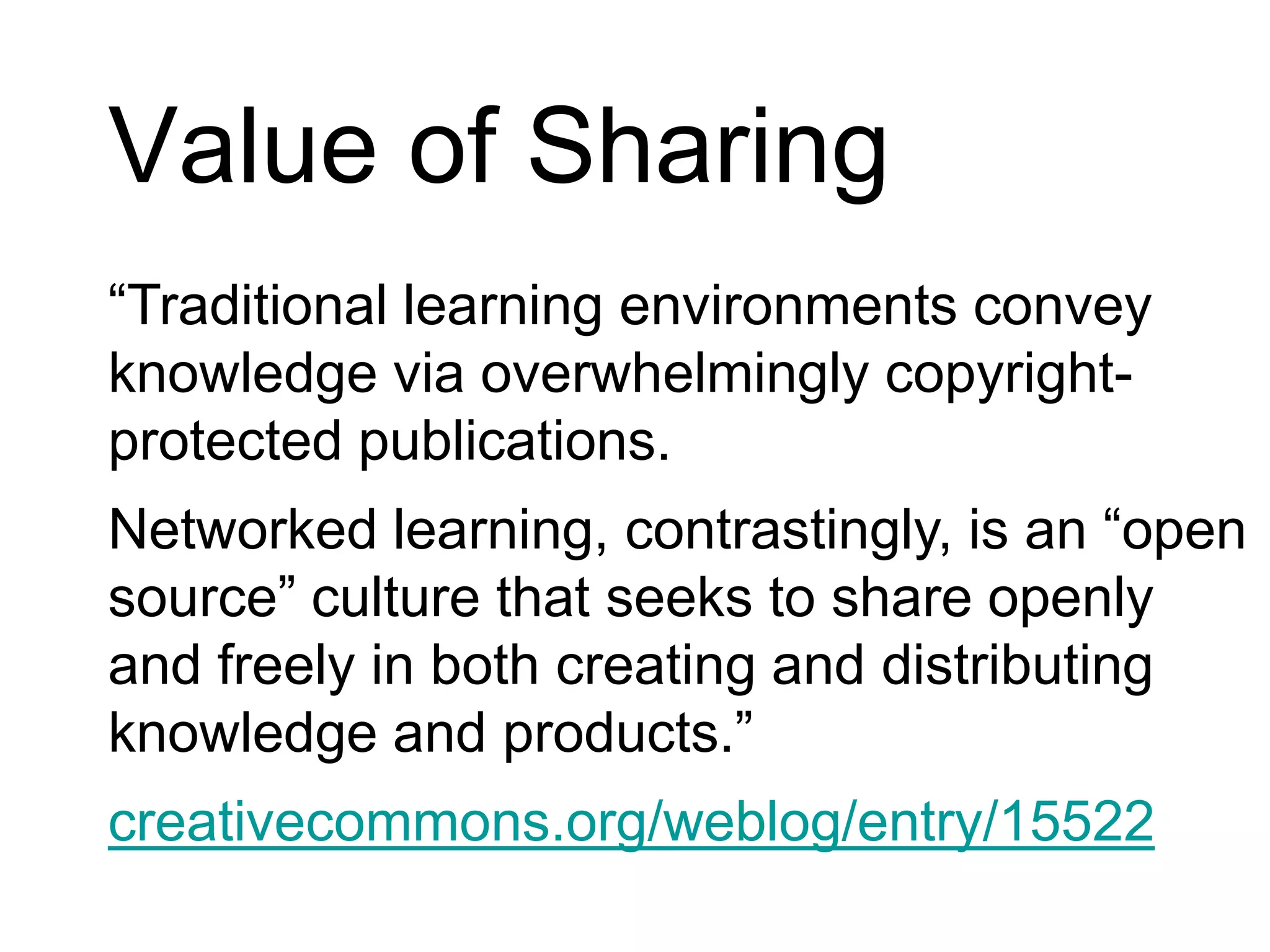 Value of Sharing“Traditional learning environments convey knowledge via overwhelmingly copyright-protected publications. Networked learning, contrastingly, is an “open source” culture that seeks to share openly and freely in both creating and distributing knowledge and products.”creativecommons.org/weblog/entry/15522