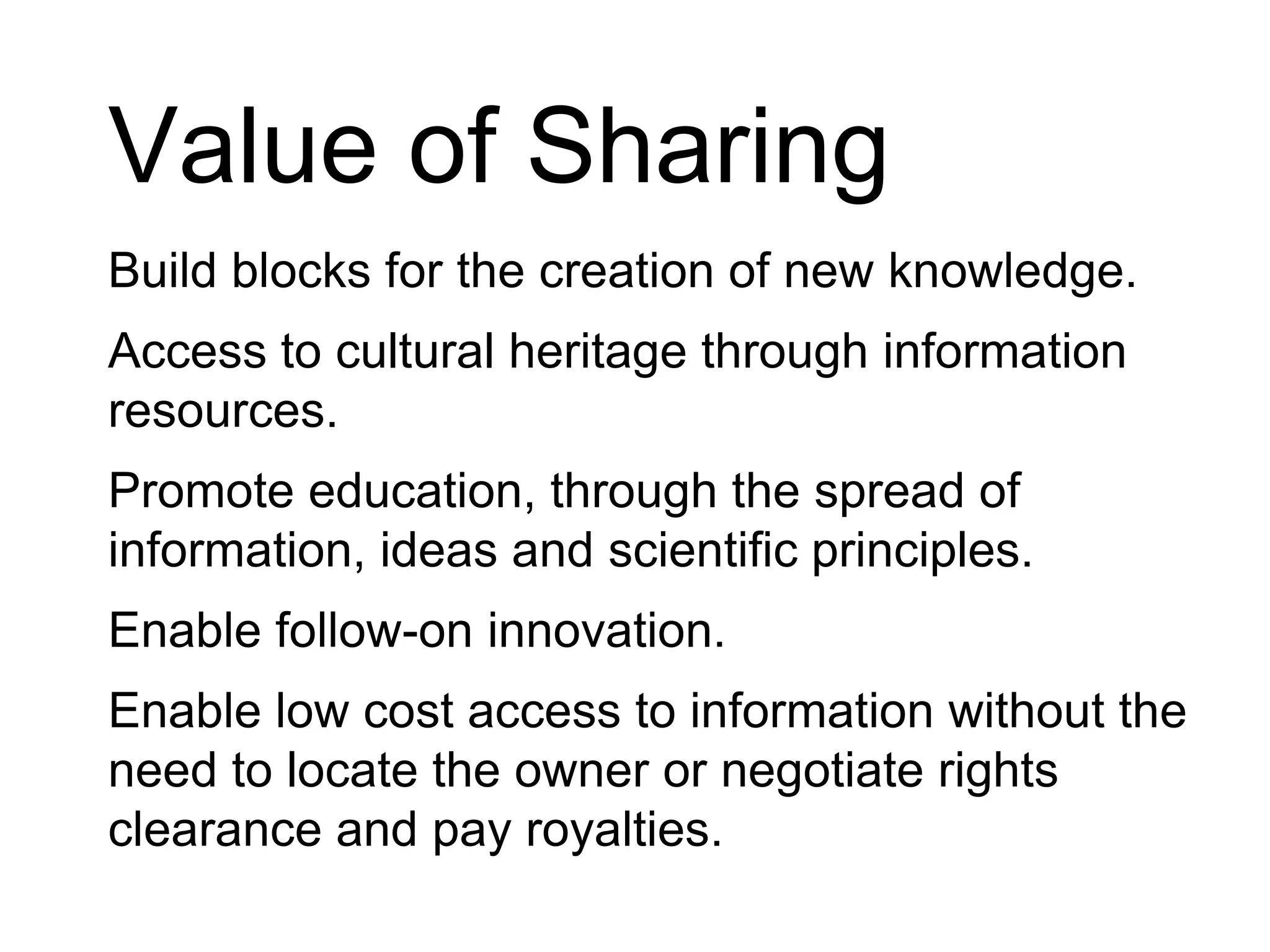Value of SharingBuild blocks for the creation of new knowledge.Access to cultural heritage through information resources.Promote education, through the spread of information, ideas and scientific principles.Enable follow-on innovation.Enable low cost access to information without the need to locate the owner or negotiate rights clearance and pay royalties.
