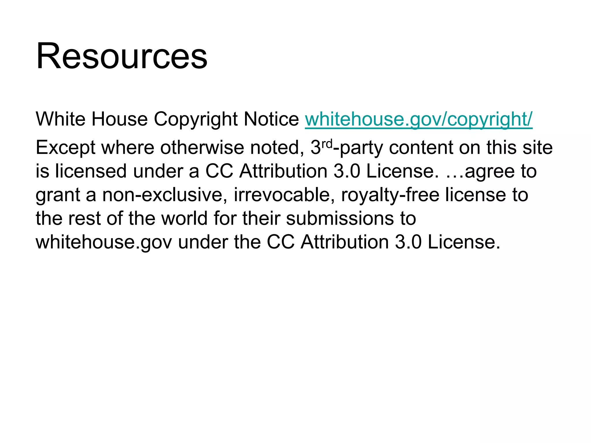 ResourcesWhite House Copyright Notice whitehouse.gov/copyright/Except where otherwise noted, 3rd-party content on this site is licensed under a CC Attribution 3.0 License. …agree to grant a non-exclusive, irrevocable, royalty-free license to the rest of the world for their submissions to whitehouse.gov under the CC Attribution 3.0 License.