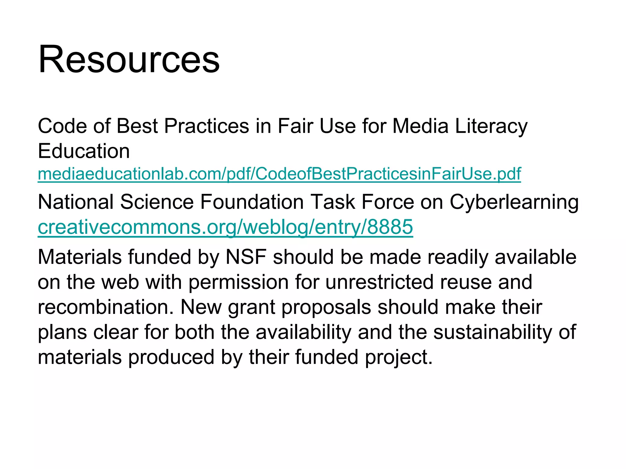 ResourcesCode of Best Practices in Fair Use for Media Literacy Education  mediaeducationlab.com/pdf/CodeofBestPracticesinFairUse.pdfNational Science Foundation Task Force on Cyberlearningcreativecommons.org/weblog/entry/8885Materials funded by NSF should be made readily available on the web with permission for unrestricted reuse and recombination. New grant proposals should make their plans clear for both the availability and the sustainability of materials produced by their funded project.
