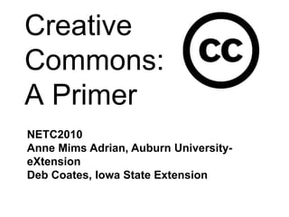 Creative Commons:A Primer NETC2010 Anne Mims Adrian, Auburn University- eXtension Deb Coates, Iowa State Extension 