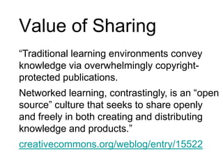 Value of Sharing“Traditional learning environments convey knowledge via overwhelmingly copyright-protected publications. Networked learning, contrastingly, is an “open source” culture that seeks to share openly and freely in both creating and distributing knowledge and products.”creativecommons.org/weblog/entry/15522