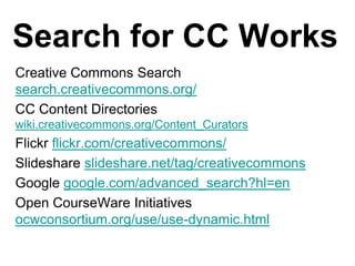 Search for CC WorksCreative Commons Search   search.creativecommons.org/ CC Content Directories  wiki.creativecommons.org/Content_CuratorsFlickr flickr.com/creativecommons/ Slideshare slideshare.net/tag/creativecommonsGoogle google.com/advanced_search?hl=en Open CourseWare Initiatives  ocwconsortium.org/use/use-dynamic.html