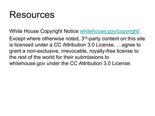 ResourcesWhite House Copyright Notice whitehouse.gov/copyright/Except where otherwise noted, 3rd-party content on this site is licensed under a CC Attribution 3.0 License. …agree to grant a non-exclusive, irrevocable, royalty-free license to the rest of the world for their submissions to whitehouse.gov under the CC Attribution 3.0 License.