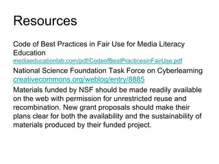 ResourcesCode of Best Practices in Fair Use for Media Literacy Education  mediaeducationlab.com/pdf/CodeofBestPracticesinFairUse.pdfNational Science Foundation Task Force on Cyberlearningcreativecommons.org/weblog/entry/8885Materials funded by NSF should be made readily available on the web with permission for unrestricted reuse and recombination. New grant proposals should make their plans clear for both the availability and the sustainability of materials produced by their funded project.