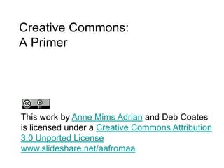Creative Commons:A Primer             This work by Anne Mims Adrian and Deb Coates is licensed under a Creative Commons Attribution 3.0 Unported Licensewww.slideshare.net/aafromaa