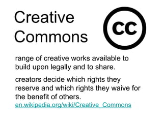 Creative Commonsrange of creative works available to build upon legally and to share.  creators decide which rights they reserve and which rights they waive for the benefit of others.en.wikipedia.org/wiki/Creative_Commons
