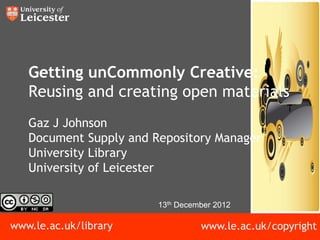 Getting unCommonly Creative:
   Reusing and creating open materials
   Gaz J Johnson
   Document Supply and Repository Manager
   University Library
   University of Leicester

                        13th December 2012

www.le.ac.uk/library              www.le.ac.uk/copyright
 