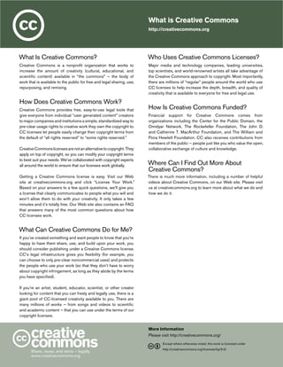 What is Creative Commons
http://creativecommons.org

What Is Creative Commons?

Who Uses Creative Commons Licenses?

Creative Commons is a nonprofit organization that works to
increase the amount of creativity (cultural, educational, and
scientific content) available in “the commons” — the body of
work that is available to the public for free and legal sharing, use,
repurposing, and remixing.

Major media and technology companies, leading universities,
top scientists, and world-renowned artists all take advantage of
the Creative Commons approach to copyright. Most importantly,
there are millions of “regular” people around the world who use
CC licenses to help increase the depth, breadth, and quality of
creativity that is available to everyone for free and legal use.

How Does Creative Commons Work?
Creative Commons provides free, easy-to-use legal tools that
give everyone from individual “user generated content” creators
to major companies and institutions a simple, standardized way to
pre-clear usage rights to creative work they own the copyright to.
CC licenses let people easily change their copyright terms from
the default of “all rights reserved” to “some rights reserved.”
Creative Commons licenses are not an alternative to copyright. They
apply on top of copyright, so you can modify your copyright terms
to best suit your needs. We’ve collaborated with copyright experts
all around the world to ensure that our licenses work globally.
Getting a Creative Commons license is easy. Visit our Web
site at creativecommons.org and click “License Your Work.”
Based on your answers to a few quick questions, we’ll give you
a license that clearly communicates to people what you will and
won’t allow them to do with your creativity. It only takes a few
minutes and it’s totally free. Our Web site also contains an FAQ
that answers many of the most common questions about how
CC licenses work.

How Is Creative Commons Funded?
Financial support for Creative Commons comes from
organizations including the Center for the Public Domain, the
Omidyar Network, The Rockefeller Foundation, The John D.
and Catherine T. MacArthur Foundation, and The William and
Flora Hewlett Foundation. CC also receives contributions from
members of the public ­­ people just like you who value the open,
—
collaborative exchange of culture and knowledge.

Where Can I Find Out More About
Creative Commons?
There is much more information, including a number of helpful
videos about Creative Commons, on our Web site. Please visit
us at creativecommons.org to learn more about what we do and
how we do it.

What Can Creative Commons Do for Me?
If you’ve created something and want people to know that you’re
happy to have them share, use, and build upon your work, you
should consider publishing under a Creative Commons license.
CC’s legal infrastructure gives you flexibility (for example, you
can choose to only pre-clear noncommercial uses) and protects
the people who use your work (so that they don’t have to worry
about copyright infringement, as long as they abide by the terms
you have specified).
If you’re an artist, student, educator, scientist, or other creator
looking for content that you can freely and legally use, there is a
giant pool of CC-licensed creativity available to you. There are
many millions of works — from songs and videos to scientific
and academic content — that you can use under the terms of our
copyright licenses.
More Information
Please visit http://creativecommons.org/
	
Share, reuse, and remix — legally.
www.creativecommons.org

Except where otherwise noted, this work is licensed under

	

http://creativecommons.org/licenses/by/3.0/

 