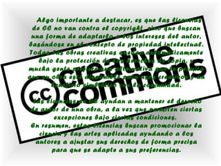 Algo importante a destacar, es que las licencias
 de CC no van contra el copyright, sino que buscan
 una forma de adaptarlo a los intereses del autor,
basándose en el concepto de propiedad intelectual.
Todas las obras creativas quedan automáticamente
   bajo la protección de los derechos de copia, y
mucha gente prefiere una alternativa que le permita
que su obra esté disponible para usos creativos y un
       beneficio simbiótico con la comunidad.

 Las licencias de CC ayudan a mantener el derecho
de autor de una obra, a la vez que permiten ciertas
        excepciones bajo ciertas condiciones.
En resumen, estas licencias buscan promocionar la
   ciencia y las artes aplicadas ayudando a los
  autores a ajustar sus derechos de forma precisa
       para que se adapte a sus preferencias.
 