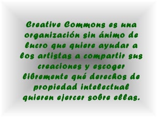 Creative Commons es una
 organización sin ánimo de
 lucro que quiere ayudar a
los artistas a compartir sus
     creaciones y escoger
 libremente qué derechos de
    propiedad intelectual
 quieren ejercer sobre ellas.
 