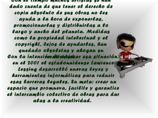 Con el tiempo muchos artistas se han
 dado cuenta de que tener el derecho de
   copia absoluto de sus obras no les
     ayuda a la hora de exponerlas,
   promocionarlas y distribuirlas a lo
  largo y ancho del planeta. Medidas
   como la propiedad intelectual y el
   copyright, lejos de ayudarles, han
     quedado obsoletas y ahogan su
Con la intención de mejorar esa situación,
               creatividad.
  en el 2001 el estadounidense Lawrence
     Lessing desarrolló nuevas leyes y
  herramientas informáticas para reducir
 esas barreras legales. Su meta: crear un
espacio que promueva, facilite y garantice
el intercambio colectivo de obras para dar
           alas a la creatividad.
 