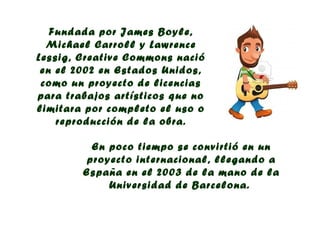 Fundada por James Boyle,
  Michael Carroll y Lawrence
Lessig, Creative Commons nació
 en el 2002 en Estados Unidos,
 como un proyecto de licencias
para trabajos artísticos que no
limitara por completo el uso o
    reproducción de la obra.

          En poco tiempo se convirtió en un
         proyecto internacional, llegando a
        España en el 2003 de la mano de la
             Universidad de Barcelona.
 