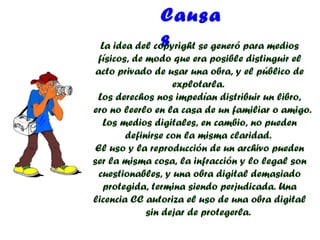 Causa
                s
  La idea del copyright se generó para medios
  físicos, de modo que era posible distinguir el
  acto privado de usar una obra, y el público de
                    explotarla.
  Los derechos nos impedían distribuir un libro,
pero no leerlo en la casa de un familiar o amigo.
    Los medios digitales, en cambio, no pueden
         definirse con la misma claridad.
  El uso y la reproducción de un archivo pueden
 ser la misma cosa, la infracción y lo legal son
   cuestionables, y una obra digital demasiado
    protegida, termina siendo perjudicada. Una
 licencia CC autoriza el uso de una obra digital
              sin dejar de protegerla.
 