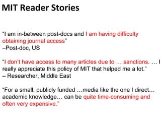 MIT Reader Stories
“I am in-between post-docs and I am having difficulty
obtaining journal access”
–Post-doc, US
“I don’t have access to many articles due to … sanctions. … I
really appreciate this policy of MIT that helped me a lot.”
– Researcher, Middle East
“For a small, publicly funded …media like the one I direct…
academic knowledge… can be quite time-consuming and
often very expensive.”
 