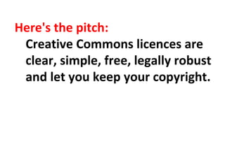 Here's the pitch:
Creative Commons licences are
clear, simple, free, legally robust
and let you keep your copyright.
 