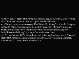 <a rel="license" href="http://creativecommons.org/licenses/by/3.0/us/"><img alt="Creative Commons License" style="border-width:0" src="http://i.creativecommons.org/l/by/3.0/us/88x31.png" /></a><br /><span xmlns:dc="http://purl.org/dc/elements/1.1/" property="dc:title">Infocamp Slides Rowe</span> by <a xmlns:cc="http://creativecommons.org/ns#" href="FreedomforIP.org" property="cc:attributionName" rel="cc:attributionURL">Brian Rowe</a> is licensed under a <a rel="license" href="http://creativecommons.org/licenses/by/3.0/us/">Creative Commons Attribution 3.0 United States License</a>. 