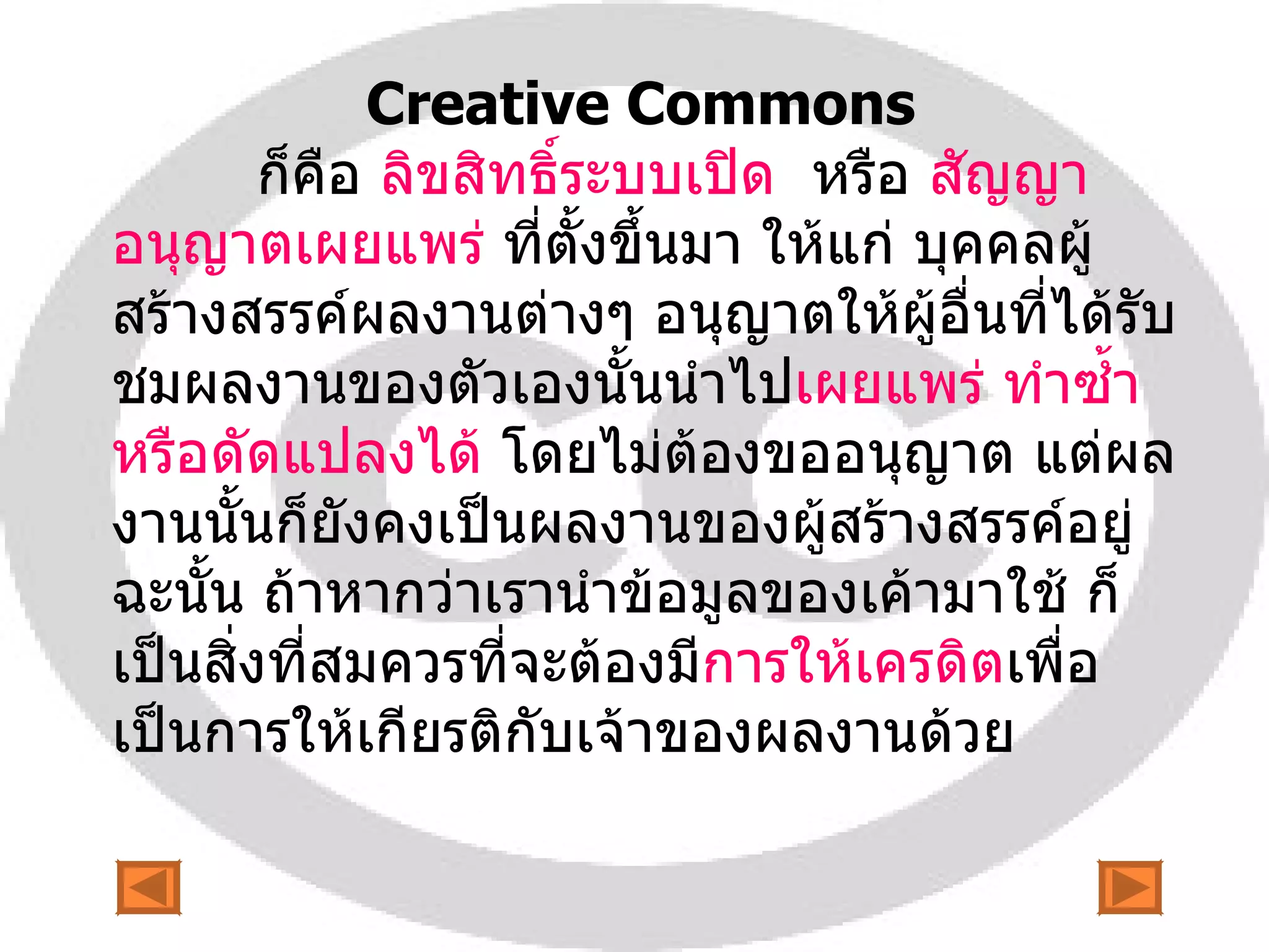 Creative Commons    ก็คือ  ลิขสิทธิ์ระบบเปิด   หรือ   สัญญาอนุญาตเผยแพร่   ที่ตั้งขึ้นมา ให้แก่ บุคคลผู้สร้างสรรค์ผลงานต่างๆ อนุญาตให้ผู้อื่นที่ได้รับชมผลงานของตัวเองนั้นนำไป เผยแพร่ ทำซ้ำ หรือดัดแปลงได้  โดยไม่ต้องขออนุญาต แต่ผลงานนั้นก็ยังคงเป็นผลงานของผู้สร้างสรรค์อยู่ ฉะนั้น ถ้าหากว่าเรานำข้อมูลของเค้ามาใช้ ก็เป็นสิ่งที่สมควรที่จะต้องมี การให้เครดิต เพื่อเป็นการให้เกียรติกับเจ้าของผลงานด้วย  