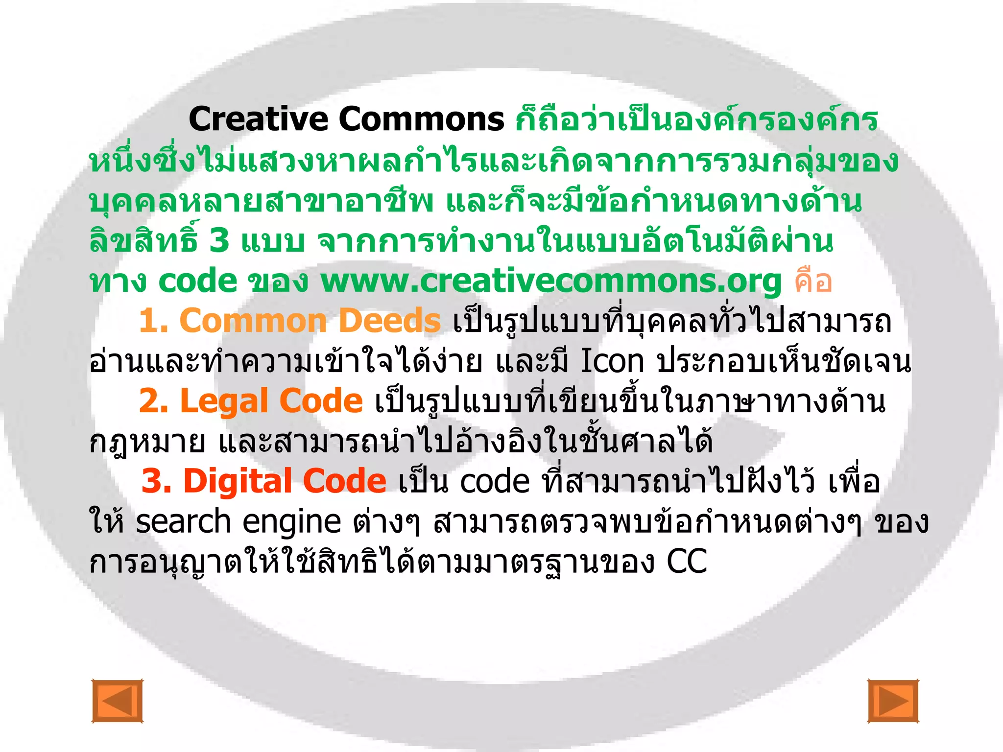 Creative   Commons   ก็ถือว่าเป็นองค์กรองค์กรหนึ่งซึ่งไม่แสวงหาผลกำไรและเกิดจากการรวมกลุ่มของบุคคลหลายสาขาอาชีพ และก็จะมีข้อกำหนดทางด้านลิขสิทธิ์  3  แบบ จากการทำงานในแบบอัตโนมัติผ่านทาง  code  ของ  www.creativecommons.org   คือ   1.  Common Deeds   เป็นรูปแบบที่บุคคลทั่วไปสามารถอ่านและทำความเข้าใจได้ง่าย และมี  Icon  ประกอบเห็นชัดเจน 2.  Legal Code   เป็นรูปแบบที่เขียนขึ้นในภาษาทางด้านกฎหมาย และสามารถนำไปอ้างอิงในชั้นศาลได้ 3.  Digital Code   เป็น  code  ที่สามารถนำไปฝังไว้ เพื่อให้  search engine  ต่างๆ สามารถตรวจพบข้อกำหนดต่างๆ ของการอนุญาตให้ใช้สิทธิได้ตามมาตรฐานของ  CC 