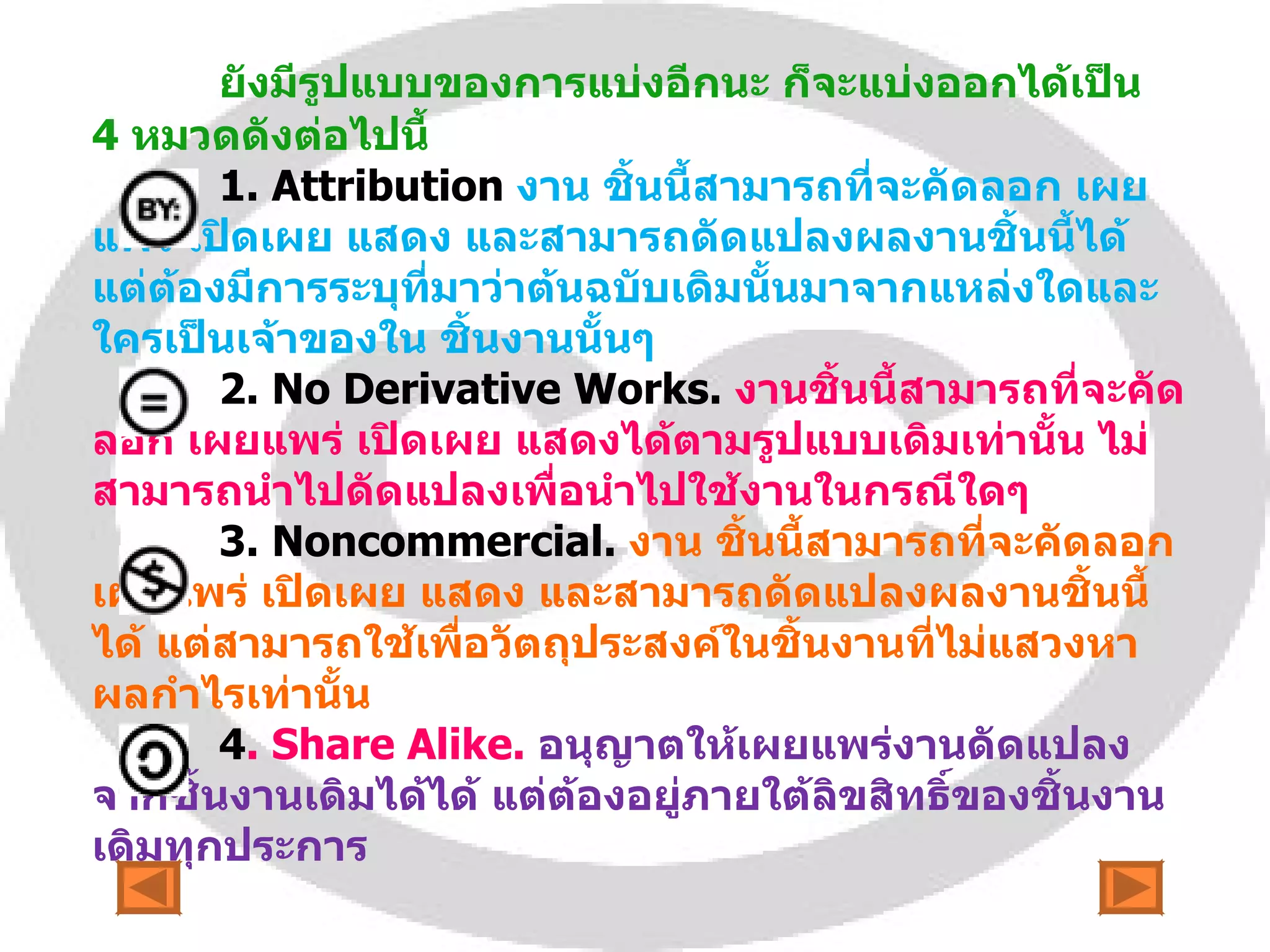 ยังมีรูปแบบของการแบ่งอีกนะ ก็จะแบ่งออกได้เป็น  4  หมวดดังต่อไปนี้ 1.  Attribution   งาน ชิ้นนี้สามารถที่จะคัดลอก เผยแพร่ เปิดเผย แสดง และสามารถดัดแปลงผลงานชิ้นนี้ได้ แต่ต้องมีการระบุที่มาว่าต้นฉบับเดิมนั้นมาจากแหล่งใดและใครเป็นเจ้าของใน ชิ้นงานนั้นๆ 2.  No Derivative Works.  งานชิ้นนี้สามารถที่จะคัดลอก เผยแพร่ เปิดเผย แสดงได้ตามรูปแบบเดิมเท่านั้น ไม่สามารถนำไปดัดแปลงเพื่อนำไปใช้งานในกรณีใดๆ 3.  Noncommercial.   งาน ชิ้นนี้สามารถที่จะคัดลอก เผยแพร่ เปิดเผย แสดง และสามารถดัดแปลงผลงานชิ้นนี้ได้ แต่สามารถใช้เพื่อวัตถุประสงค์ในชิ้นงานที่ไม่แสวงหาผลกำไรเท่านั้น 4 .  Share Alike.   อนุญาตให้เผยแพร่งานดัดแปลงจากชิ้นงานเดิมได้ได้ แต่ต้องอยู่ภายใต้ลิขสิทธิ์ของชิ้นงานเดิมทุกประการ 