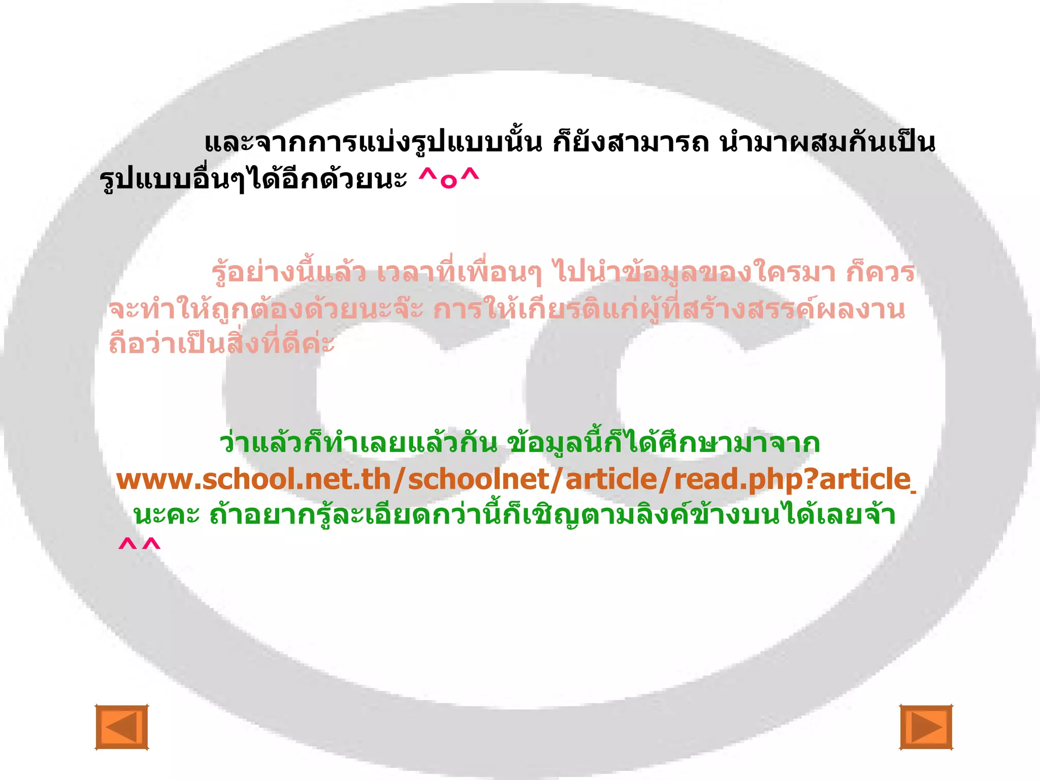 และจากการแบ่งรูปแบบนั้น ก็ยังสามารถ นำมาผสมกันเป็นรูปแบบอื่นๆได้อีกด้วยนะ  ^ ๐ ^ รู้อย่างนี้แล้ว เวลาที่เพื่อนๆ ไปนำข้อมูลของใครมา ก็ควรจะทำให้ถูกต้องด้วยนะจ๊ะ การให้เกียรติแก่ผู้ที่สร้างสรรค์ผลงาน ถือว่าเป็นสิ่งที่ดีค่ะ  ว่าแล้วก็ทำเลยแล้วกัน ข้อมูลนี้ก็ได้ศึกษามาจาก  www.school.net.th/schoolnet/article/read.php?article_id=397   นะคะ ถ้าอยากรู้ละเอียดกว่านี้ก็เชิญตามลิงค์ข้างบนได้เลยจ้า  ^^ 