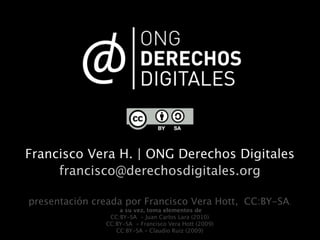 Francisco Vera H. | ONG Derechos Digitales
     francisco@derechosdigitales.org

presentación creada por Francisco Vera Hott, CC:BY-SA.
                   a su vez, toma elementos de
                CC:BY-SA - Juan Carlos Lara (2010)
               CC:BY-SA - Francisco Vera Hott (2009)
                  CC:BY-SA - Claudio Ruiz (2009)
 