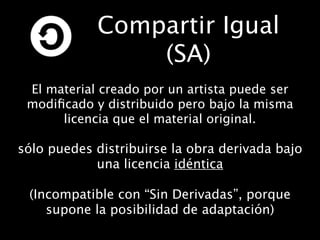Compartir Igual
                (SA)
 El material creado por un artista puede ser
 modiﬁcado y distribuido pero bajo la misma
      licencia que el material original.

sólo puedes distribuirse la obra derivada bajo
            una licencia idéntica

 (Incompatible con “Sin Derivadas”, porque
    supone la posibilidad de adaptación)
 