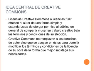IDEA CENTRAL DE CREATIVE
COMMONS
-   Licencias Creative Commons o licencias “CC”
    ofrecen al autor de una forma simple y
    estandarizada de otorgar permiso al público en
    general de compartir y usar su trabajo creativo bajo
    las términos y condiciones de su elección.
-   Creative Commons no remplazan a los derechos
    de autor sino que se apoyan en éstos para permitir
    modificar los términos y condiciones de la licencia
    de su obra de la forma que mejor satisfaga sus
    necesidades.
 