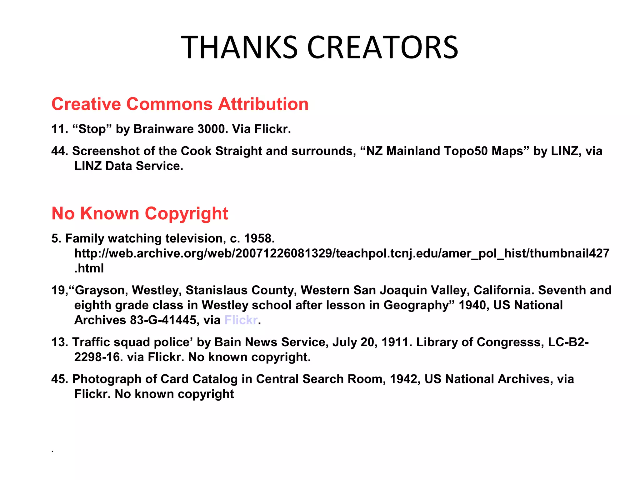 THANKS CREATORS
Creative Commons Attribution
11. “Stop” by Brainware 3000. Via Flickr.
44. Screenshot of the Cook Straight and surrounds, “NZ Mainland Topo50 Maps” by LINZ, via
LINZ Data Service.
No Known Copyright
5. Family watching television, c. 1958.
http://web.archive.org/web/20071226081329/teachpol.tcnj.edu/amer_pol_hist/thumbnail427
.html
19,“Grayson, Westley, Stanislaus County, Western San Joaquin Valley, California. Seventh and
eighth grade class in Westley school after lesson in Geography” 1940, US National
Archives 83-G-41445, via Flickr.
13. Traffic squad police’ by Bain News Service, July 20, 1911. Library of Congresss, LC-B2-
2298-16. via Flickr. No known copyright.
45. Photograph of Card Catalog in Central Search Room, 1942, US National Archives, via
Flickr. No known copyright
.
 