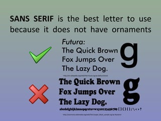 SANS SERIF is the best letter to use
because it does not have ornaments

http://en.wikipedia.org/wiki/File:Futura.svg by Dyfsunctional

http://commons.wikimedia.org/wiki/File:Cooper_Black_sample.svg by Atanamir

 