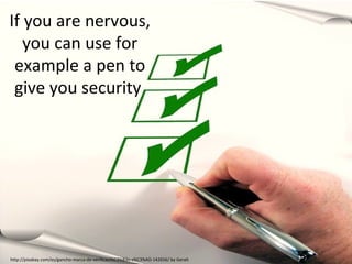 If you are nervous,
you can use for
example a pen to
give you security

http://pixabay.com/es/gancho-marca-de-verificaci%C3%B3n-s%C3%AD-142656/ by Geralt

 