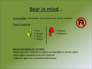 Bear in mind…
Irrevocability: Remember the license may not be revoked
Type of material:
Text
 Images
 Music
 Videos

× Software
× Hardware

Nature and adequacy of rights:
-Make sure the material is subject to copyright or similar rights.
-Clear rights needed to use the material.
-Indicate rights not covered by the license

 