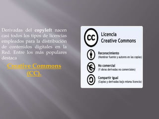 Derivadas del copyleft nacen 
casi todos los tipos de licencias 
empleados para la distribución 
de contenidos digitales en la 
Red. Entre los más populares 
destaca 
Creative Commons 
(CC). 
 