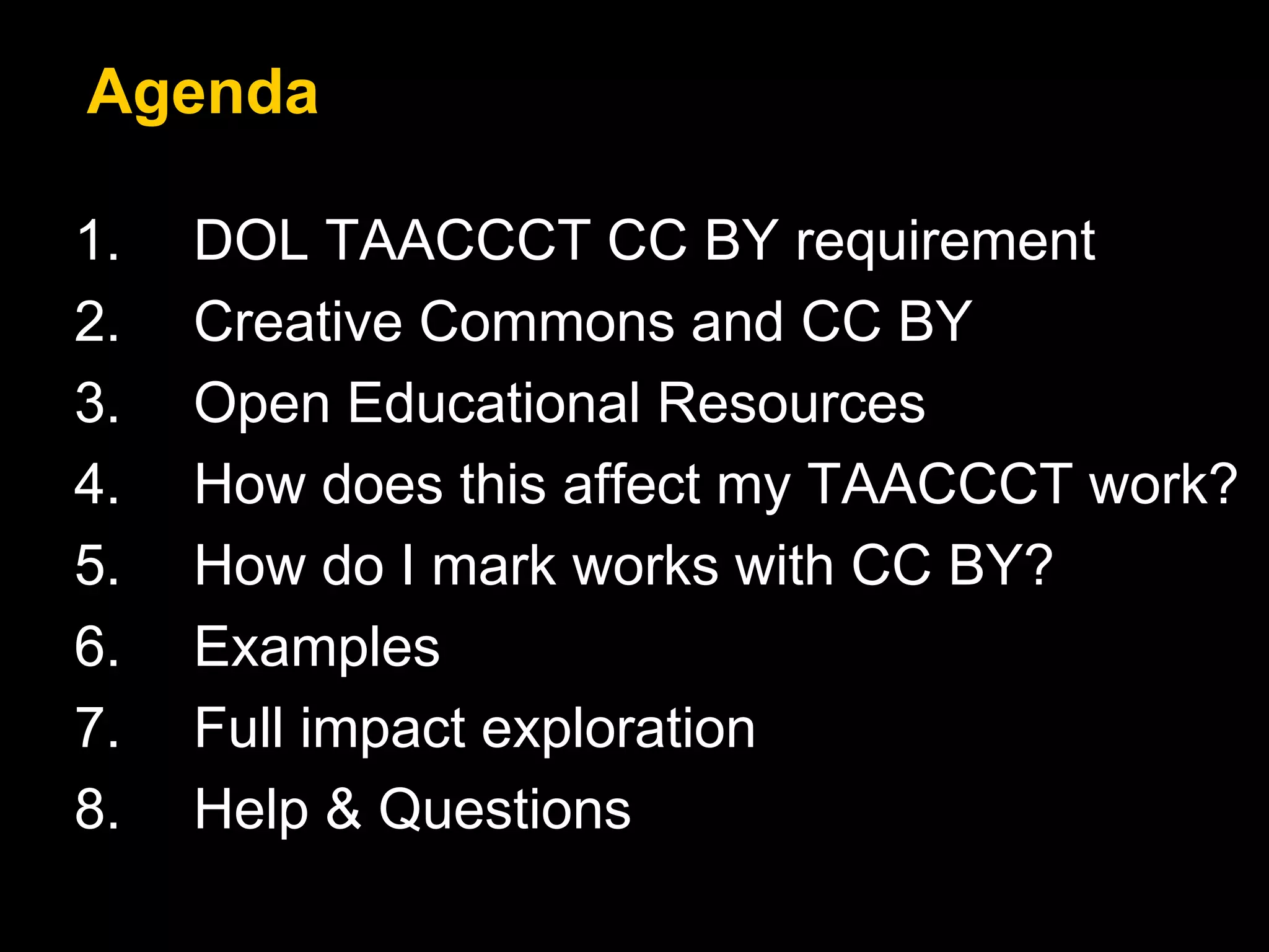 Agenda 
1. DOL TAACCCT CC BY requirement 
2. Creative Commons and CC BY 
3. Open Educational Resources 
4. How does this affect my TAACCCT work? 
5. How do I mark works with CC BY? 
6. Examples 
7. Full impact exploration 
8. Help & Questions 
 