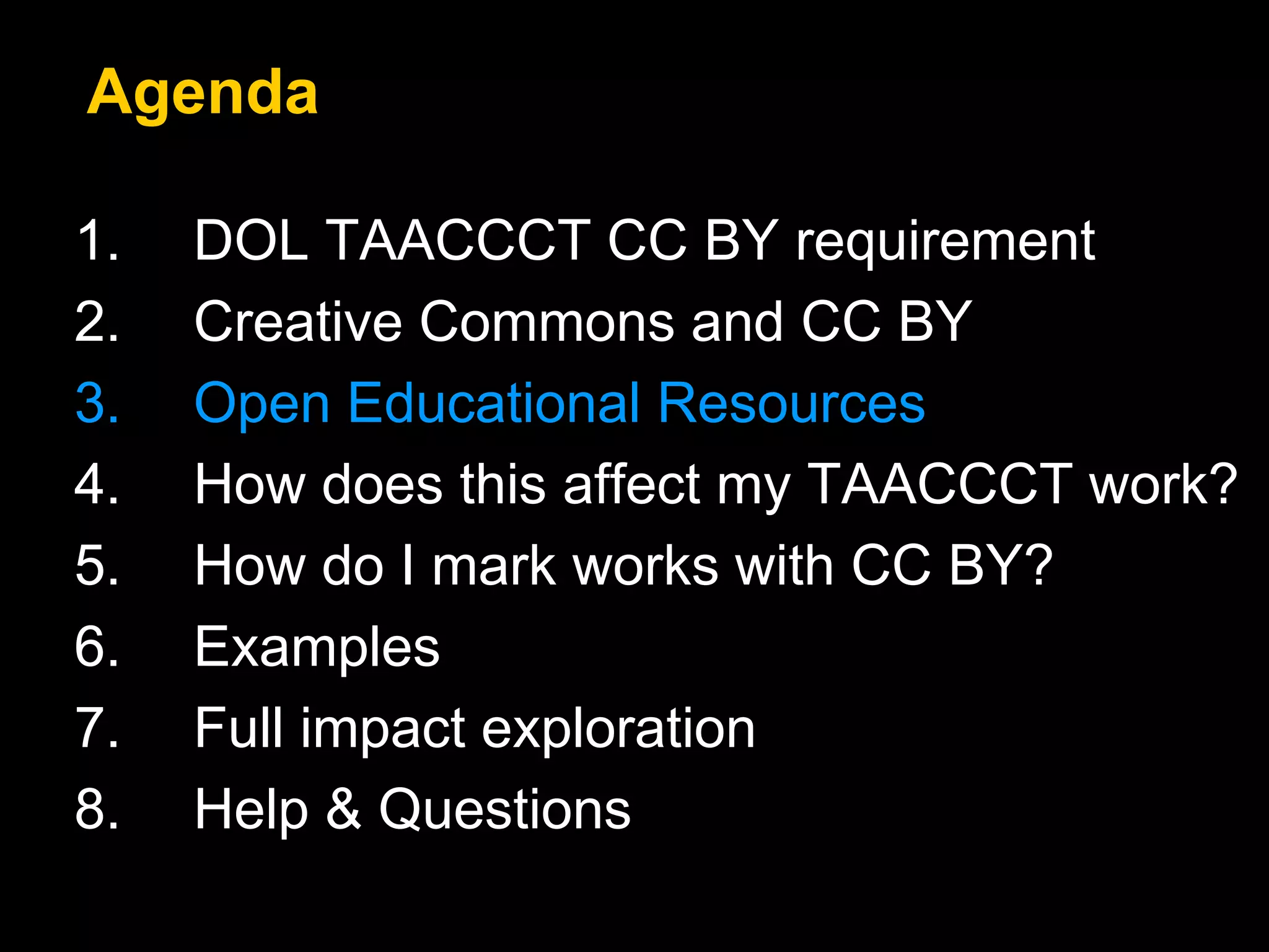 Agenda 
1. DOL TAACCCT CC BY requirement 
2. Creative Commons and CC BY 
3. Open Educational Resources 
4. How does this affect my TAACCCT work? 
5. How do I mark works with CC BY? 
6. Examples 
7. Full impact exploration 
8. Help & Questions 
 