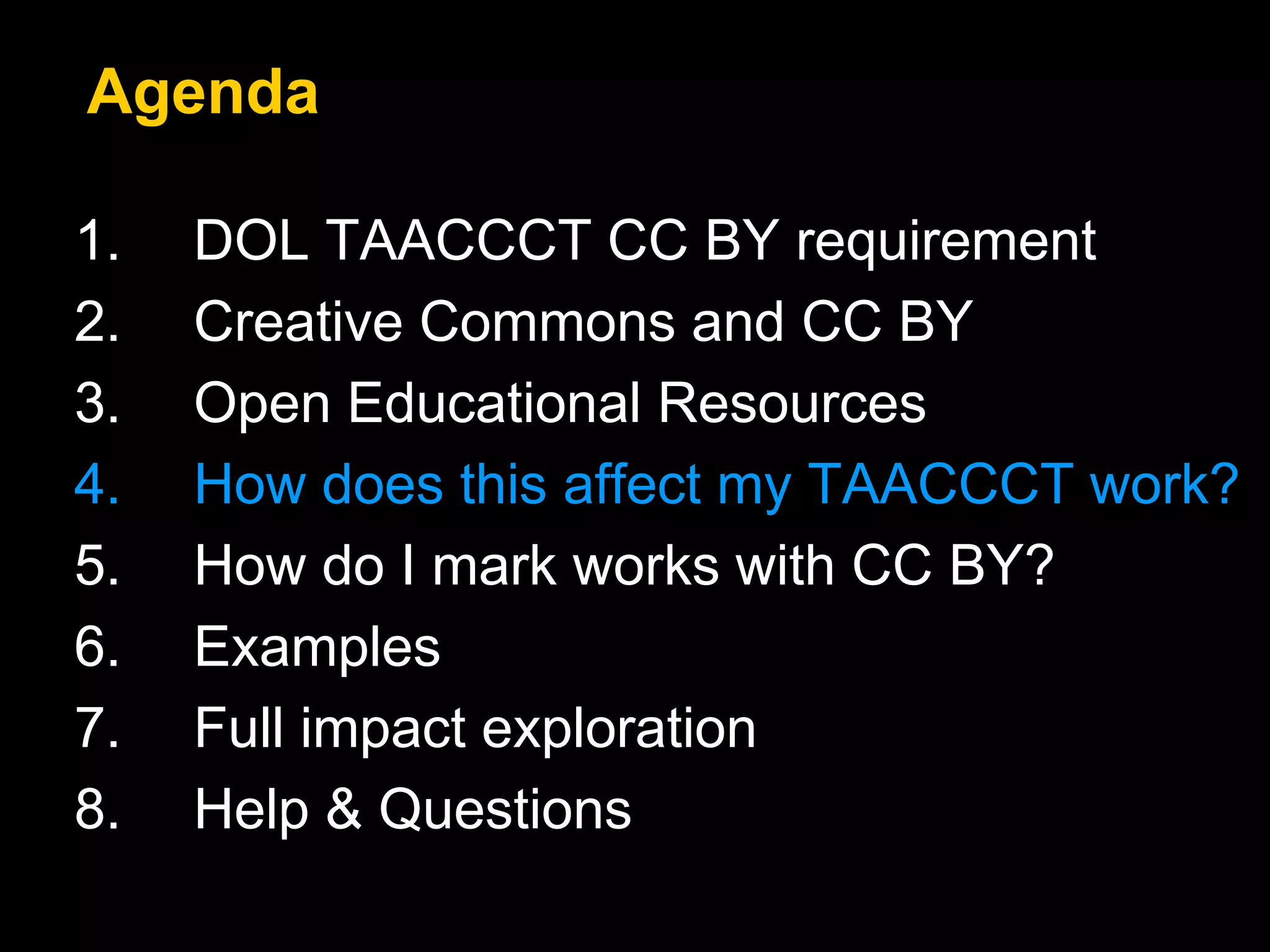 Agenda 
1. DOL TAACCCT CC BY requirement 
2. Creative Commons and CC BY 
3. Open Educational Resources 
4. How does this affect my TAACCCT work? 
5. How do I mark works with CC BY? 
6. Examples 
7. Full impact exploration 
8. Help & Questions 
 