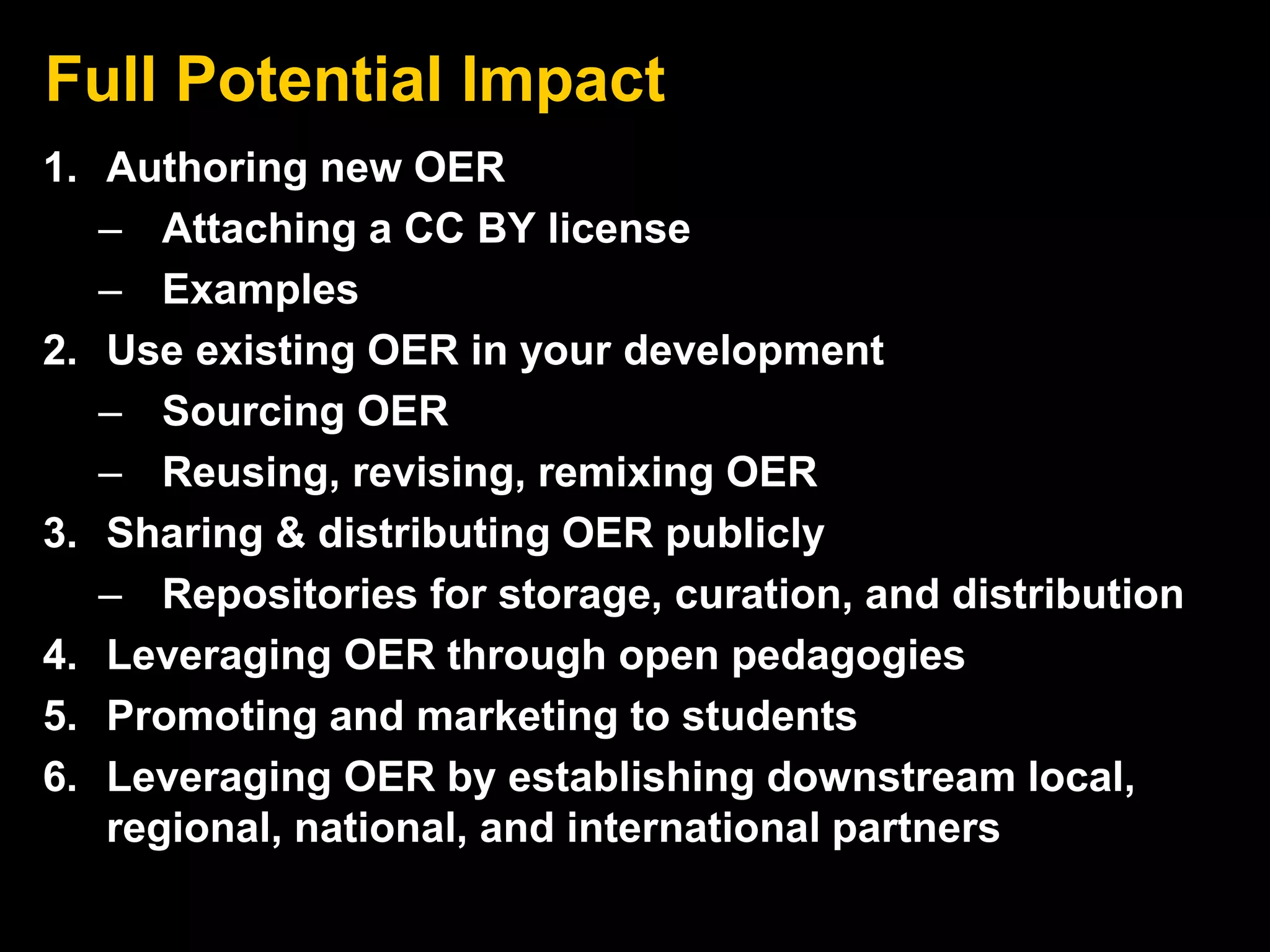 Full Potential Impact 
1. Authoring new OER 
– Attaching a CC BY license 
– Examples 
2. Use existing OER in your development 
– Sourcing OER 
– Reusing, revising, remixing OER 
3. Sharing & distributing OER publicly 
– Repositories for storage, curation, and distribution 
4. Leveraging OER through open pedagogies 
5. Promoting and marketing to students 
6. Leveraging OER by establishing downstream local, 
regional, national, and international partners 
 