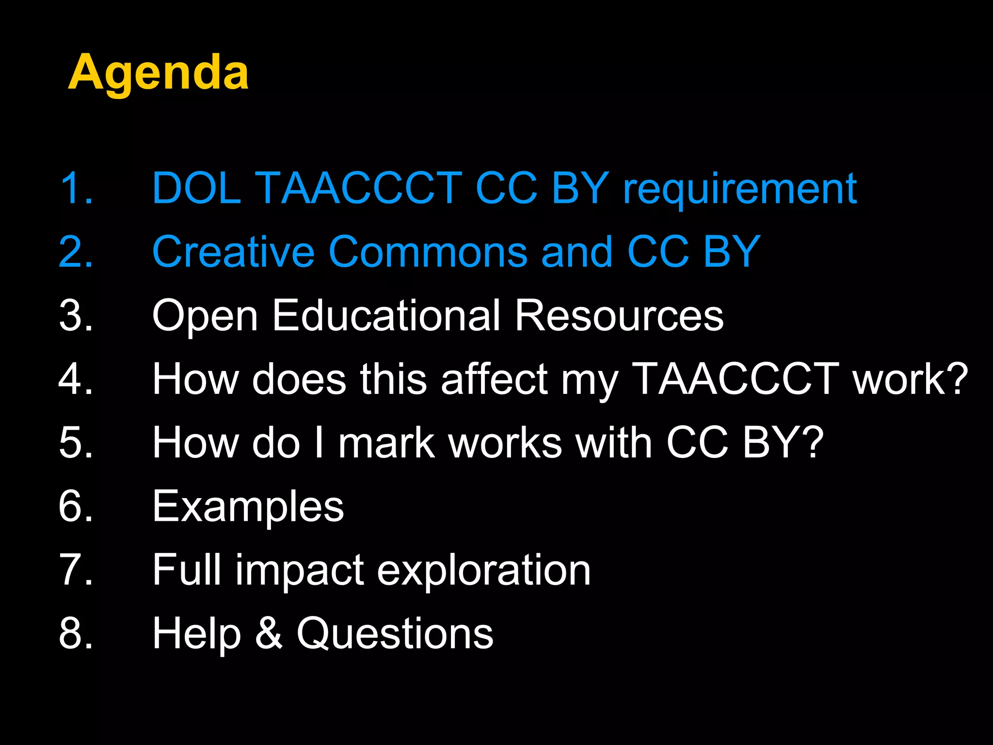 Agenda 
1. DOL TAACCCT CC BY requirement 
2. Creative Commons and CC BY 
3. Open Educational Resources 
4. How does this affect my TAACCCT work? 
5. How do I mark works with CC BY? 
6. Examples 
7. Full impact exploration 
8. Help & Questions 
 