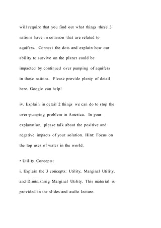 will require that you find out what things these 3
nations have in common that are related to
aquifers. Connect the dots and explain how our
ability to survive on the planet could be
impacted by continued over pumping of aquifers
in those nations. Please provide plenty of detail
here. Google can help!
iv. Explain in detail 2 things we can do to stop the
over-pumping problem in America. In your
explanation, please talk about the positive and
negative impacts of your solution. Hint: Focus on
the top uses of water in the world.
• Utility Concepts:
i. Explain the 3 concepts: Utility, Marginal Utility,
and Diminishing Marginal Utility. This material is
provided in the slides and audio lecture.
 