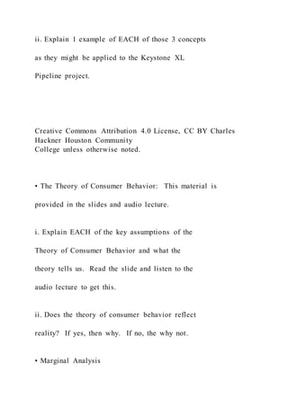 ii. Explain 1 example of EACH of those 3 concepts
as they might be applied to the Keystone XL
Pipeline project.
Creative Commons Attribution 4.0 License, CC BY Charles
Hackner Houston Community
College unless otherwise noted.
• The Theory of Consumer Behavior: This material is
provided in the slides and audio lecture.
i. Explain EACH of the key assumptions of the
Theory of Consumer Behavior and what the
theory tells us. Read the slide and listen to the
audio lecture to get this.
ii. Does the theory of consumer behavior reflect
reality? If yes, then why. If no, the why not.
• Marginal Analysis
 