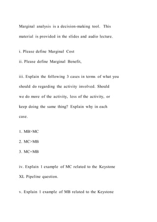 Marginal analysis is a decision-making tool. This
material is provided in the slides and audio lecture.
i. Please define Marginal Cost
ii. Please define Marginal Benefit,
iii. Explain the following 3 cases in terms of what you
should do regarding the activity involved. Should
we do more of the activity, less of the activity, or
keep doing the same thing? Explain why in each
case.
1. MB>MC
2. MC>MB
3. MC=MB
iv. Explain 1 example of MC related to the Keystone
XL Pipeline question.
v. Explain 1 example of MB related to the Keystone
 