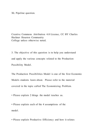 XL Pipeline question.
Creative Commons Attribution 4.0 License, CC BY Charles
Hackner Houston Community
College unless otherwise noted.
3. The objective of this question is to help you understand
and apply the various concepts related to the Production
Possibility Model.
The Production Possibilities Model is one of the first Economic
Models students learn about. Please refer to the material
covered in the topic called The Economizing Problem.
• Please explain 2 things the model teaches us.
• Please explain each of the 4 assumptions of the
model.
• Please explain Productive Efficiency and how it relates
 